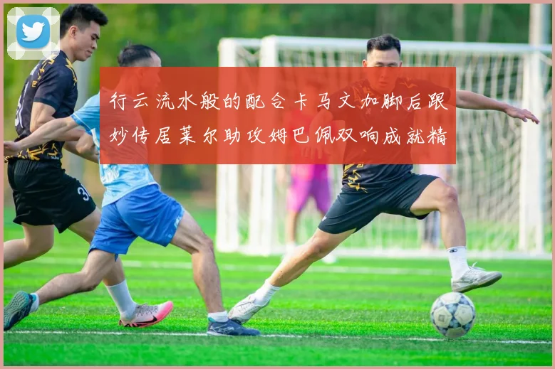 行云流水般的配合卡马文加脚后跟妙传居莱尔助攻姆巴佩双响成就精彩瞬间