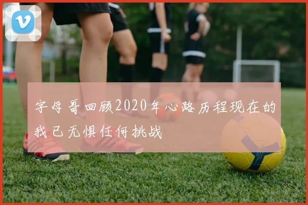 字母哥回顾2020年心路历程现在的我已无惧任何挑战