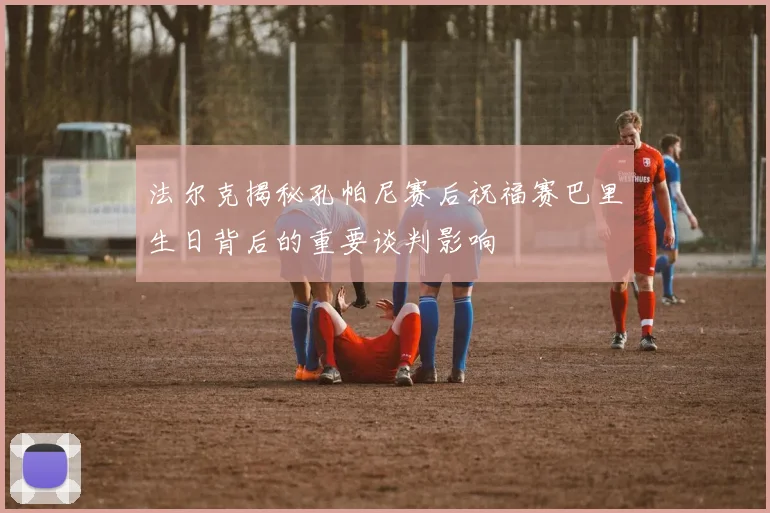 法尔克揭秘孔帕尼赛后祝福赛巴里生日背后的重要谈判影响