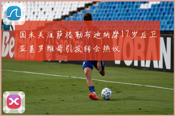 国米关注萨格勒布迪纳摩17岁后卫亚基罗维奇引发转会热议