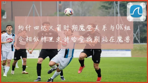 约什回忆火箭时期魔登关系与OK组合相似特里支持哈登我则站在魔兽一边
