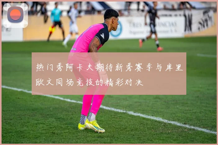 热门秀阿卡夫期待新秀赛季与库里欧文同场竞技的精彩对决