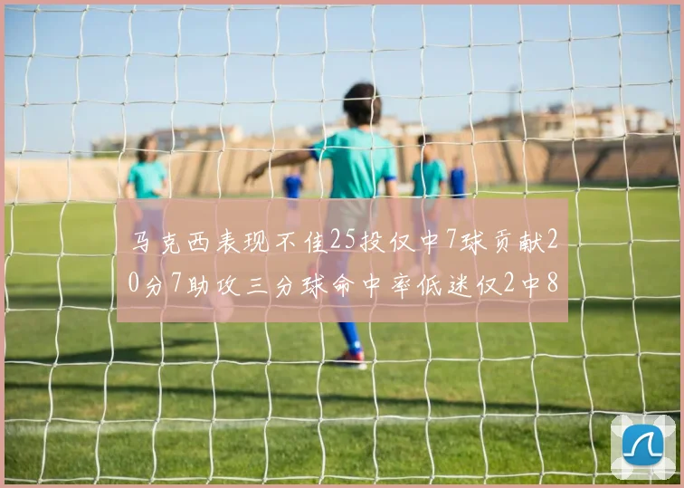 马克西表现不佳25投仅中7球贡献20分7助攻三分球命中率低迷仅2中8