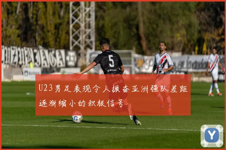 U23男足表现令人振奋亚洲强队差距逐渐缩小的积极信号