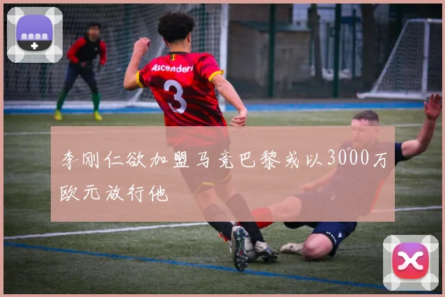 李刚仁欲加盟马竞巴黎或以3000万欧元放行他