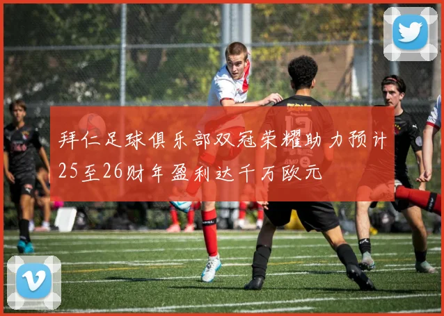 拜仁足球俱乐部双冠荣耀助力预计25至26财年盈利达千万欧元