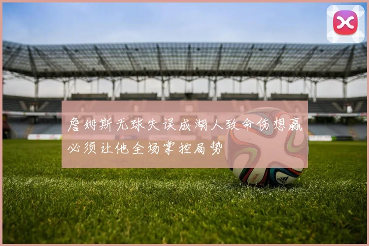 詹姆斯无球失误成湖人致命伤想赢必须让他全场掌控局势
