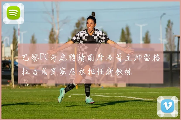 巴黎FC考虑聘请前摩洛哥主帅雷格拉吉或罗塞尼尔担任新教练