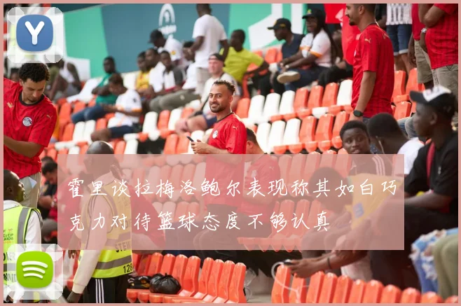 霍里谈拉梅洛鲍尔表现称其如白巧克力对待篮球态度不够认真