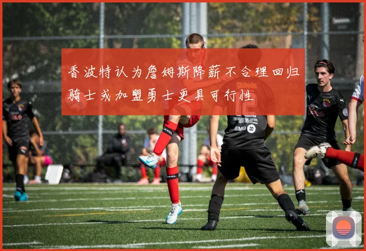 香波特认为詹姆斯降薪不合理回归骑士或加盟勇士更具可行性