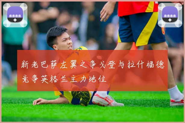 新老巴萨左翼之争戈登与拉什福德竞争英格兰主力地位