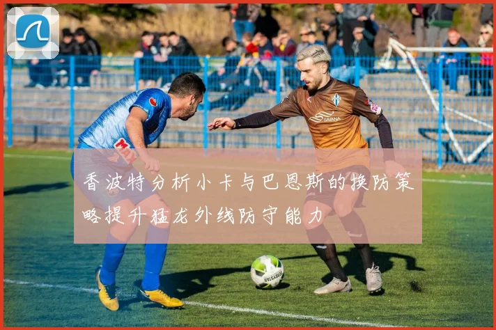 香波特分析小卡与巴恩斯的换防策略提升猛龙外线防守能力